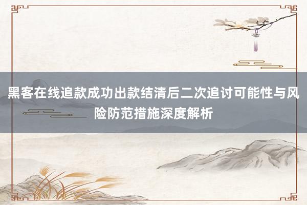 黑客在线追款成功出款结清后二次追讨可能性与风险防范措施深度解析