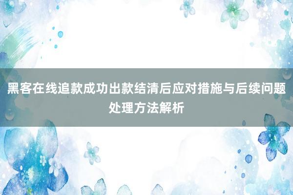 黑客在线追款成功出款结清后应对措施与后续问题处理方法解析