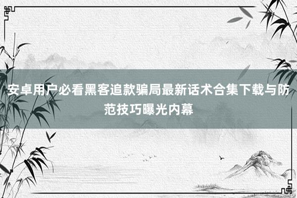 安卓用户必看黑客追款骗局最新话术合集下载与防范技巧曝光内幕