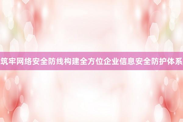 筑牢网络安全防线构建全方位企业信息安全防护体系