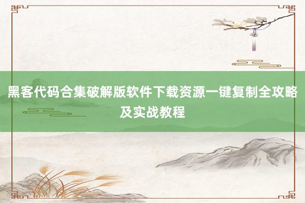 黑客代码合集破解版软件下载资源一键复制全攻略及实战教程