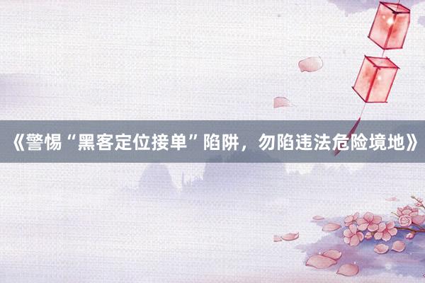 《警惕“黑客定位接单”陷阱，勿陷违法危险境地》